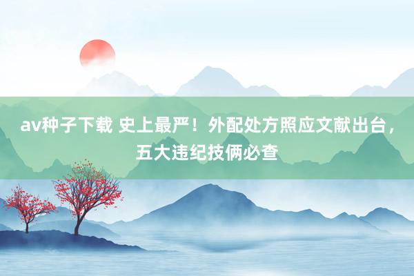 av种子下载 史上最严！外配处方照应文献出台，五大违纪技俩必查