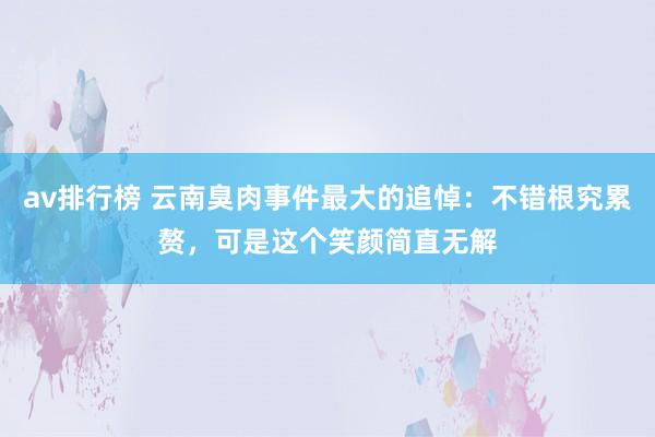 av排行榜 云南臭肉事件最大的追悼：不错根究累赘，可是这个笑颜简直无解