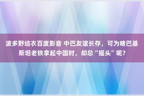 波多野结衣百度影音 中巴友谊长存，可为啥巴基斯坦老铁拿起中国时，却总“摇头”呢？