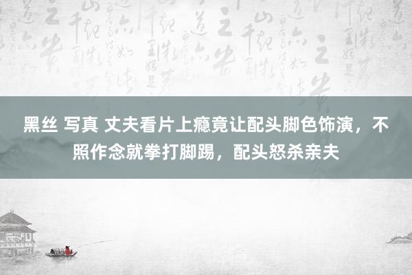 黑丝 写真 丈夫看片上瘾竟让配头脚色饰演，不照作念就拳打脚踢，配头怒杀亲夫