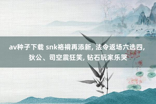 av种子下载 snk袼褙再添新， 法令返场六选四， 狄公、司空震狂笑， 钻石玩家乐哭