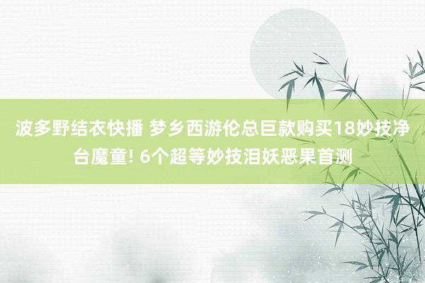 波多野结衣快播 梦乡西游伦总巨款购买18妙技净台魔童! 6个超等妙技泪妖恶果首测