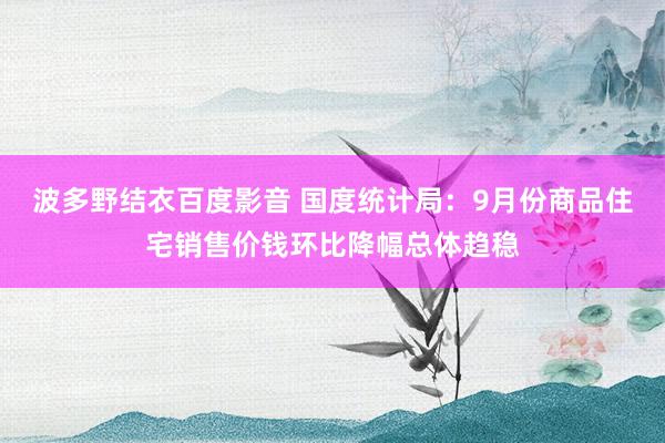 波多野结衣百度影音 国度统计局：9月份商品住宅销售价钱环比降幅总体趋稳