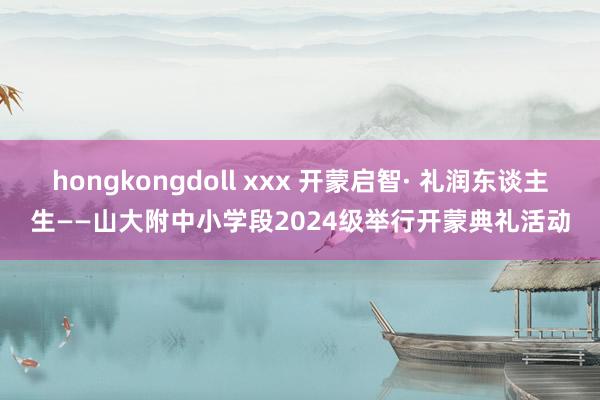 hongkongdoll xxx 开蒙启智· 礼润东谈主生——山大附中小学段2024级举行开蒙典礼活动