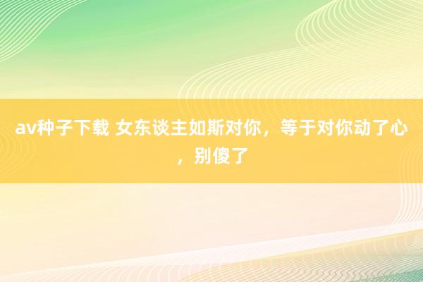 av种子下载 女东谈主如斯对你，等于对你动了心，别傻了