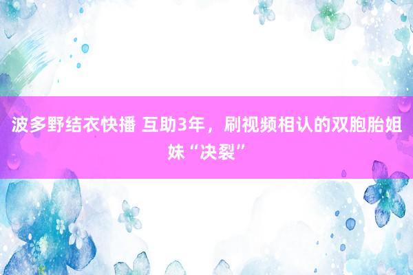 波多野结衣快播 互助3年，刷视频相认的双胞胎姐妹“决裂”