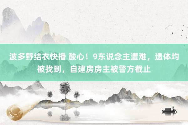 波多野结衣快播 酸心！9东说念主遭难，遗体均被找到，自建房房主被警方截止