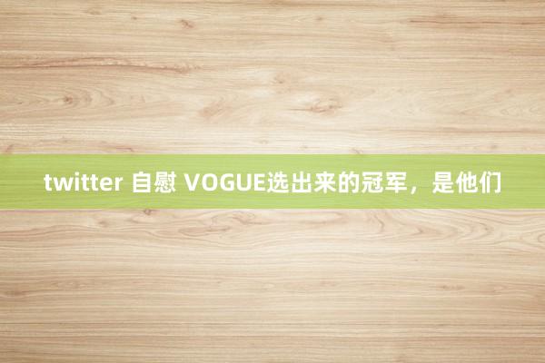 twitter 自慰 VOGUE选出来的冠军，是他们