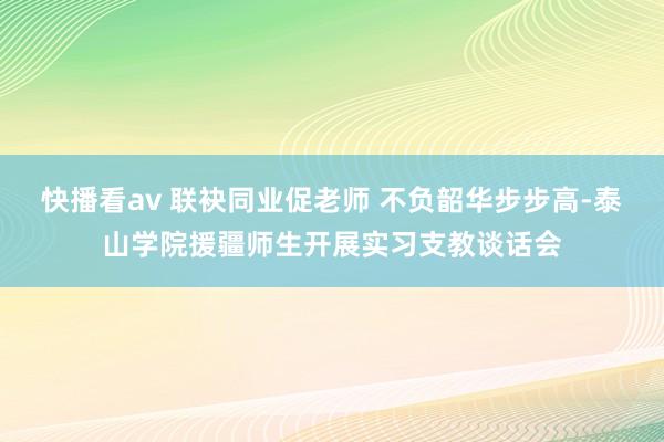 快播看av 联袂同业促老师 不负韶华步步高-泰山学院援疆师生开展实习支教谈话会