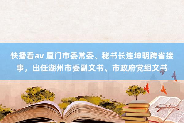 快播看av 厦门市委常委、秘书长连坤明跨省接事，出任湖州市委副文书、市政府党组文书