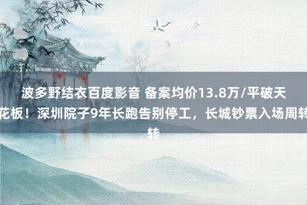 波多野结衣百度影音 备案均价13.8万/平破天花板！深圳院子9年长跑告别停工，长城钞票入场周转