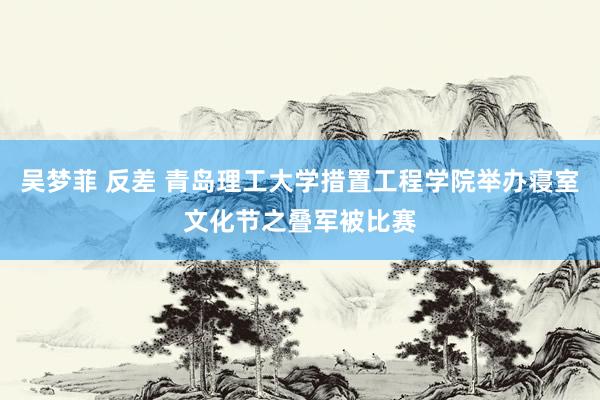 吴梦菲 反差 青岛理工大学措置工程学院举办寝室文化节之叠军被比赛