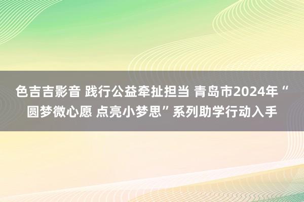 色吉吉影音 践行公益牵扯担当 青岛市2024年“圆梦微心愿 点亮小梦思”系列助学行动入手