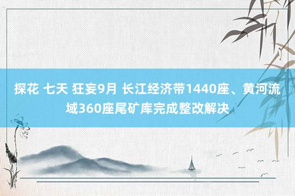 探花 七天 狂妄9月 长江经济带1440座、黄河流域360座尾矿库完成整改解决