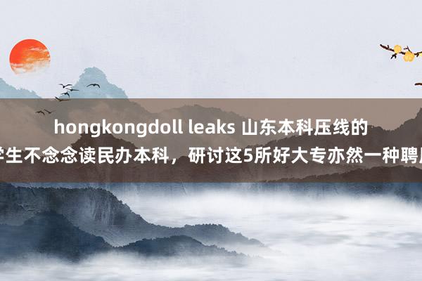 hongkongdoll leaks 山东本科压线的学生不念念读民办本科，研讨这5所好大专亦然一种聘用