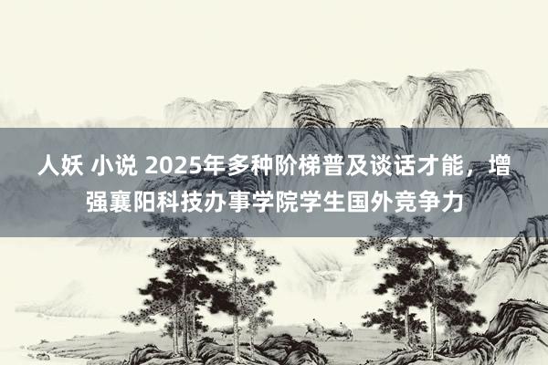 人妖 小说 2025年多种阶梯普及谈话才能，增强襄阳科技办事学院学生国外竞争力