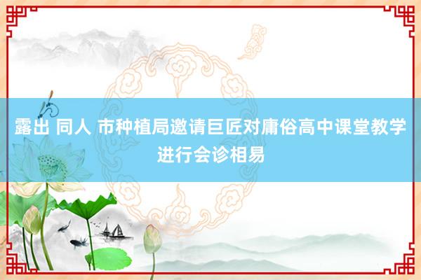 露出 同人 市种植局邀请巨匠对庸俗高中课堂教学进行会诊相易