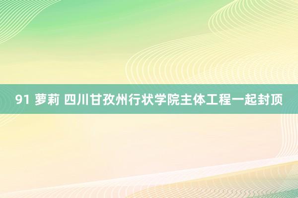 91 萝莉 四川甘孜州行状学院主体工程一起封顶