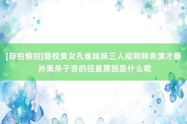 [自拍偷拍]藝校美女孔雀妹妹三人組同時表演才藝 孙策杀于吉的径直原因是什么呢