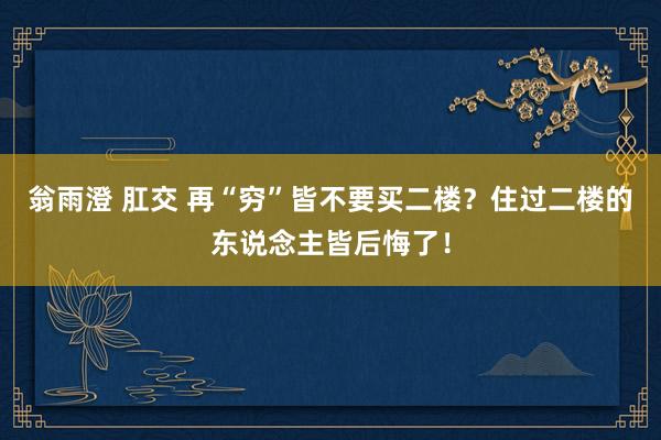 翁雨澄 肛交 再“穷”皆不要买二楼？住过二楼的东说念主皆后悔了！