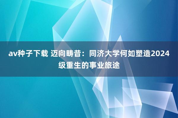 av种子下载 迈向畴昔：同济大学何如塑造2024级重生的事业旅途