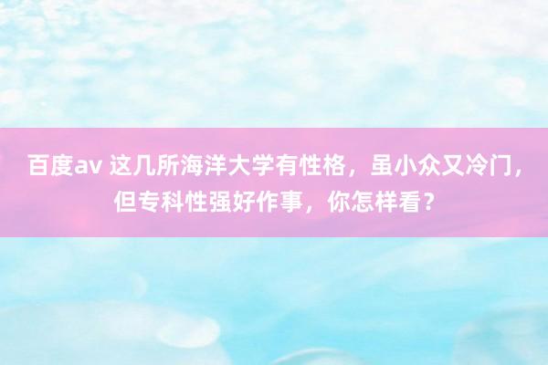 百度av 这几所海洋大学有性格，虽小众又冷门，但专科性强好作事，你怎样看？