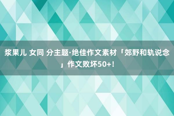 浆果儿 女同 分主题·绝佳作文素材「郊野和轨说念」作文败坏50+！