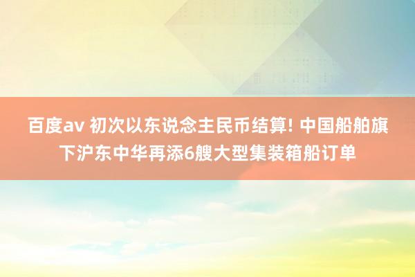 百度av 初次以东说念主民币结算! 中国船舶旗下沪东中华再添6艘大型集装箱船订单