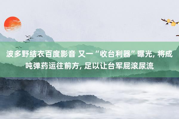 波多野结衣百度影音 又一“收台利器”曝光， 将成吨弹药运往前方， 足以让台军屁滚尿流