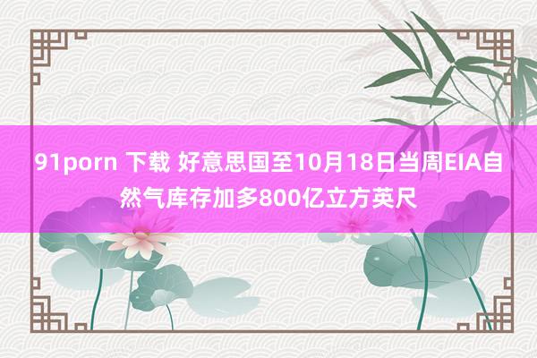 91porn 下载 好意思国至10月18日当周EIA自然气库存加多800亿立方英尺