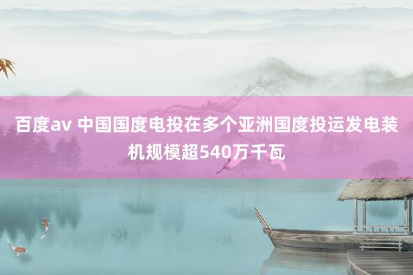 百度av 中国国度电投在多个亚洲国度投运发电装机规模超540万千瓦