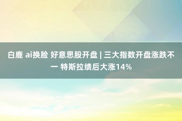 白鹿 ai换脸 好意思股开盘 | 三大指数开盘涨跌不一 特斯拉绩后大涨14%