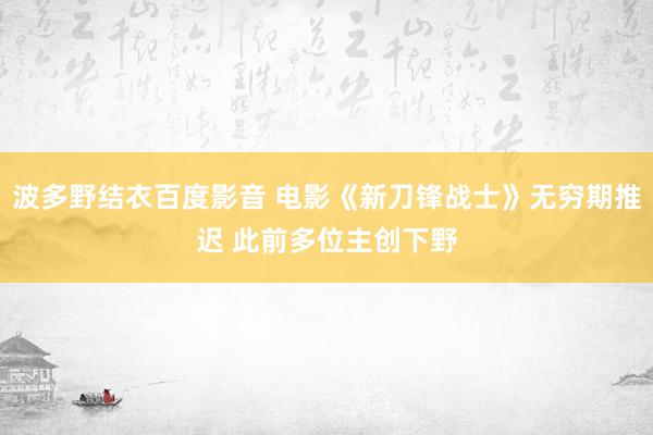 波多野结衣百度影音 电影《新刀锋战士》无穷期推迟 此前多位主创下野