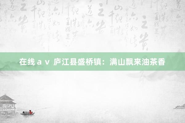 在线ａｖ 庐江县盛桥镇：满山飘来油茶香