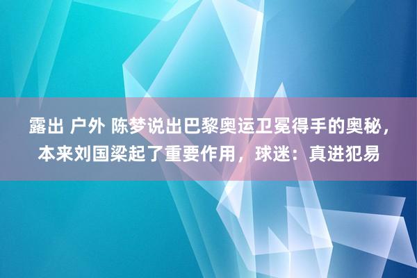 露出 户外 陈梦说出巴黎奥运卫冕得手的奥秘，本来刘国梁起了重要作用，球迷：真进犯易