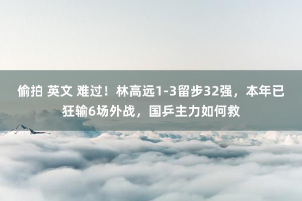 偷拍 英文 难过！林高远1-3留步32强，本年已狂输6场外战，国乒主力如何救