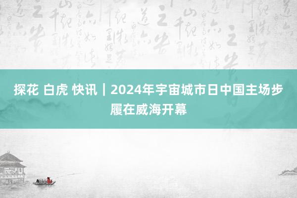 探花 白虎 快讯｜2024年宇宙城市日中国主场步履在威海开幕