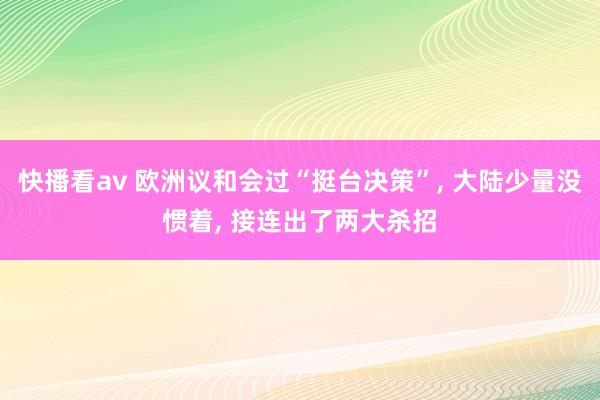 快播看av 欧洲议和会过“挺台决策”， 大陆少量没惯着， 接连出了两大杀招