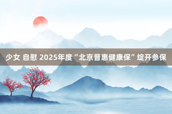 少女 自慰 2025年度“北京普惠健康保”绽开参保