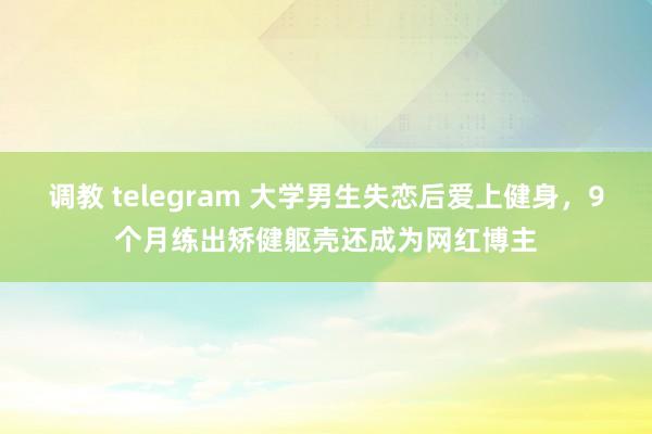 调教 telegram 大学男生失恋后爱上健身，9个月练出矫健躯壳还成为网红博主