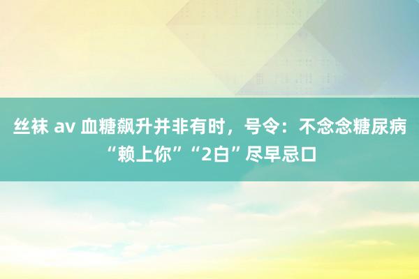 丝袜 av 血糖飙升并非有时，号令：不念念糖尿病“赖上你”“2白”尽早忌口