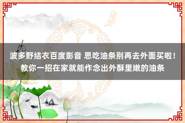 波多野结衣百度影音 思吃油条别再去外面买啦！教你一招在家就能作念出外酥里嫩的油条