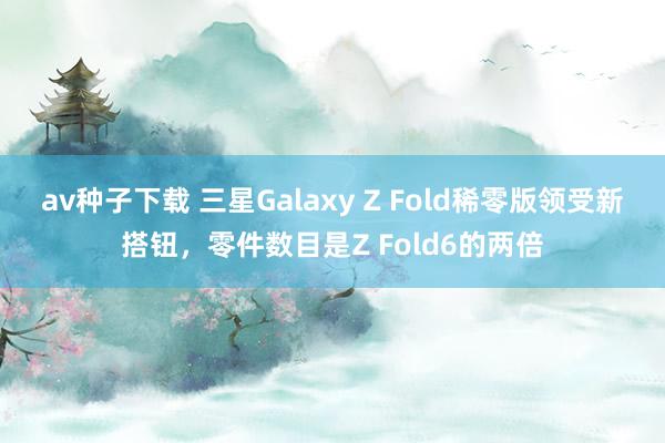 av种子下载 三星Galaxy Z Fold稀零版领受新搭钮，零件数目是Z Fold6的两倍