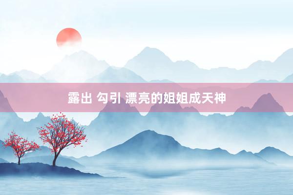 露出 勾引 漂亮的姐姐成天神