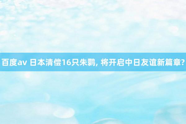 百度av 日本清偿16只朱鹮， 将开启中日友谊新篇章?