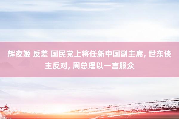 辉夜姬 反差 国民党上将任新中国副主席， 世东谈主反对， 周总理以一言服众