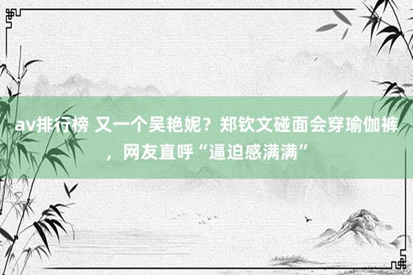 av排行榜 又一个吴艳妮？郑钦文碰面会穿瑜伽裤，网友直呼“逼迫感满满”