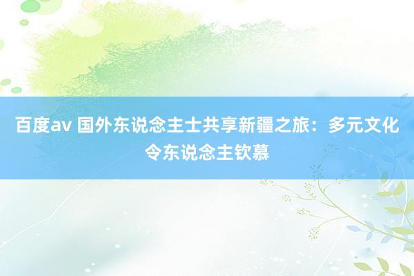 百度av 国外东说念主士共享新疆之旅：多元文化令东说念主钦慕