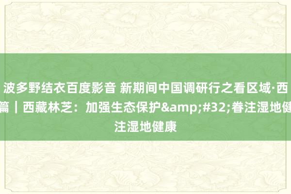 波多野结衣百度影音 新期间中国调研行之看区域·西部篇｜西藏林芝：加强生态保护&#32;眷注湿地健康