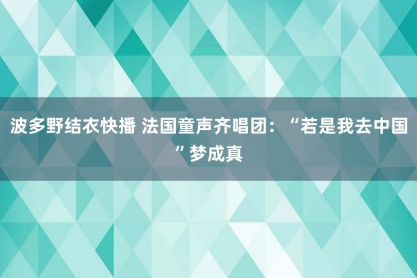 波多野结衣快播 法国童声齐唱团：“若是我去中国”梦成真